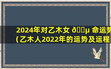 2024年对乙木女 🐵 命运势（乙木人2022年的运势及运程）